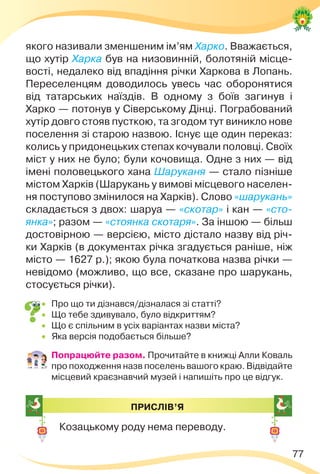 77
якого називали зменшеним ім’ям Харко. Вважається,
що хутір Харка був на низовинній, болотяній місце-
вості, недалеко від впадіння річки Харкова в Лопань.
Переселенцям доводилось увесь час оборонятися
від татарських наїздів. В одному з боїв загинув і
Харко — потонув у Сіверському Дінці. Пограбований
хутір довго стояв пусткою, та згодом тут виникло нове
поселення зі старою назвою. Існує ще один переказ:
колись у придонецьких степах кочували половці. Своїх
міст у них не було; були кочовища. Одне з них — від
імені половецького хана Шаруканя — стало пізніше
містом Харків (Шарукань у вимові місцевого населен-
ня поступово змінилося на Харків). Слово «шарукань»
складається з двох: шаруа — «скотар» і кан — «сто-
янка»; разом — «стоянка скотаря». За іншою — більш
достовірною — версією, місто дістало назву від річ-
ки Харків (в документах річка згадується раніше, ніж
місто — 1627 р.); якою була початкова назва річки —
невідомо (можливо, що все, сказане про шарукань,
стосується річки).
 Про що ти дізнався/дізналася зі статті?
 Що тебе здивувало, було відкриттям?
 Що є спільним в усіх варіантах назви міста?
 Яка версія подобається більше?
 Попрацюйте разом. Прочитайте в книжці Алли Коваль
про походження назв поселень вашого краю. Відвідайте
місцевий краєзнавчий музей і напишіть про це відгук.
ПРИСЛІВ’Я
Козацькому роду нема переводу.
 