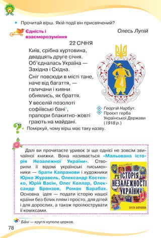 78
Георгій Нарбут.
Проєкт герба
Української Держави
(1918 р.)
 Прочитай вірш. Якій події він присвячений?
Олесь Лупій
22 СІЧНЯ
Київ, срібна хуртовина,
двадцять друге січня.
Об’єдналась Україна —
Західна і Східна.
Сніг повсюди в місті тане,
наче від багаття, —
галичани і кияни
обнялись, як браття.
У веселій позолоті
софіївські бані1
,
прапори блакитно-жовті
грають на майдані.
 Поміркуй, чому вірш має таку назву.
1
Бàні — круглі куполи церков.
Єдність і
взаєморозуміння
Далі ви прочитаєте уривок зі ще однієї не зовсім зви-
чайної книжки. Вона називається «Мальована істо-
рія Незалежної України». Ство-
рили її відомі українські письмен-
ники — брати Капранови і художники
Юрко Журавель, Олександр Костен-
ко, Юрій Васін, Олег Коллар, Олек-
сандр Бронзов, Роман Барабах.
Основна ідея — подати історію нашої
країни без білих плям і просто, для дітей
і для дорослих, а також проілюструвати
її коміксами.
 