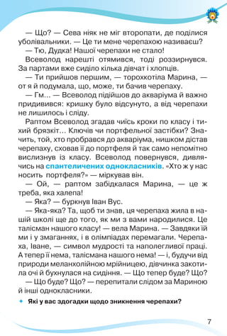 7
— Що? — Сева ніяк не міг второпати, де поділися
уболівальники. — Це ти мене черепахою називаєш?
— Тю, Дудка! Нашої черепахи не стало!
Всеволод нарешті отямився, тоді роззирнувся.
За партами вже сиділо кілька дівчат і хлопців.
— Ти прийшов першим, — торохкотіла Марина, —
от я й подумала, що, може, ти бачив черепаху.
— Гм… — Всеволод підійшов до акваріума й важно
придивився: кришку було відсунуто, а від черепахи
не лишилось і сліду.
Раптом Всеволод згадав чиїсь кроки по класу і ти-
хий брязкіт… Ключів чи портфельної застібки? Зна-
чить, той, хто пробрався до акваріума, нишком дістав
черепаху, сховав її до портфеля й так само непомітно
вислизнув із класу. Всеволод повернувся, дивля-
чись на спантеличених однокласників. «Хто ж у нас
носить портфеля?» — міркував він.
— Ой, — раптом забідкалася Марина, — це ж
треба, яка халепа!
— Яка? — буркнув Іван Вус.
— Яка-яка? Та, щоб ти знав, ця черепаха жила в на-
шій школі ще до того, як ми з вами народилися. Це
талісман нашого класу! — вела Марина. — Завдяки їй
ми і у змаганнях, і в олімпіадах перемагали. Черепа-
ха, Іване, — символ мудрості та наполегливої праці.
А тепер її нема, талісмана нашого нема! — і, будучи від
природи меланхолійною мрійницею, дівчинка закоти-
ла очі й бухнулася на сидіння. — Що тепер буде? Що?
— Що буде? Що? — перепитали слідом за Мариною
й інші однокласники.
 Які у вас здогадки щодо зникнення черепахи?
 
