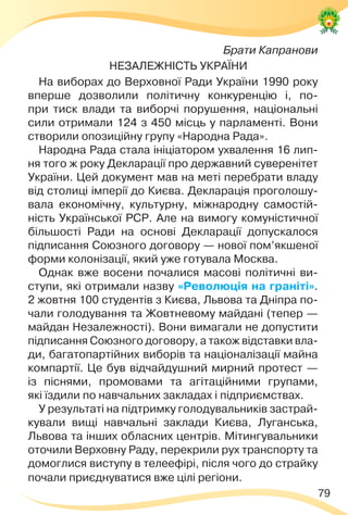 79
Брати Капранови
НЕЗАЛЕЖНІСТЬ УКРАЇНИ
На виборах до Верховної Ради України 1990 року
вперше дозволили політичну конкуренцію і, по-
при тиск влади та виборчі порушення, національні
сили отримали 124 з 450 місць у парламенті. Вони
створили опозиційну групу «Народна Рада».
Народна Рада стала ініціатором ухвалення 16 лип-
ня того ж року Декларації про державний суверенітет
України. Цей документ мав на меті перебрати владу
від столиці імперії до Києва. Декларація проголошу-
вала економічну, культурну, міжнародну самостій-
ність Української РСР. Але на вимогу комуністичної
більшості Ради на основі Декларації допускалося
підписання Союзного договору — нової пом’якшеної
форми колонізації, який уже готувала Москва.
Однак вже восени почалися масові політичні ви-
ступи, які отримали назву «Революція на граніті».
2 жовтня 100 студентів з Києва, Львова та Дніпра по-
чали голодування та Жовтневому майдані (тепер —
майдан Незалежності). Вони вимагали не допустити
підписання Союзного договору, а також відставки вла-
ди, багатопартійних виборів та націоналізації майна
компартії. Це був відчайдушний мирний протест —
із піснями, промовами та агітаційними групами,
які їздили по навчальних закладах і підприємствах.
У результаті на підтримку голодувальників застрай-
кували вищі навчальні заклади Києва, Луганська,
Львова та інших обласних центрів. Мітингувальники
оточили Верховну Раду, перекрили рух транспорту та
домоглися виступу в телеефірі, після чого до страйку
почали приєднуватися вже цілі регіони.
 