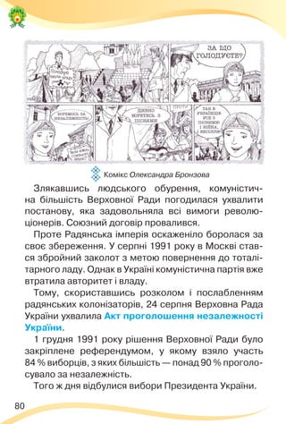 80
Злякавшись людського обурення, комуністич-
на більшість Верховної Ради погодилася ухвалити
постанову, яка задовольняла всі вимоги револю-
ціонерів. Союзний договір провалився.
Проте Радянська імперія оскаженіло боролася за
своє збереження. У серпні 1991 року в Москві став-
ся збройний заколот з метою повернення до тоталі-
тарного ладу. Однак в Україні комуністична партія вже
втратила авторитет і владу.
Тому, скориставшись розколом і послабленням
радянських колонізаторів, 24 серпня Верховна Рада
України ухвалила Акт проголошення незалежності
України.
1 грудня 1991 року рішення Верховної Ради було
закріплене референдумом, у якому взяло участь
84 % виборців, з яких більшість — понад 90 % проголо-
сувало за незалежність.
Того ж дня відбулися вибори Президента України.
Комікс Олександра Бронзова
 