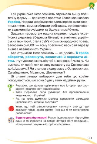 81
Так українська незалежність отримала вищу полі-
тичну форму — державу з простою і славною назвою
Україна. Народи України затвердили право жити влас-
ним життям, самим обирати собі владу, встановлюва-
ти взаємини із сусідами та будувати майбутнє.
Завдяки перемогам наших славних предків укра-
їнська держава зберегла більшість етнічних україн-
ських територій, стала суб’єктом міжнародного права,
засновником ООН — тому практично весь світ одразу
визнав незалежність України.
Але отримати Незалежність — не досить. Її треба
зберегти, розвинути, захистити й передати ді-
тям. І тут усе залежить від тебе, шановний читачу. Чи
зможеш ти прийняти славну естафету від Святослава
до Шухевича? Чи станеш в одну лаву з Острозькими,
Сагайдачним, Мазепою, Шевченком?
Ці славні лицарі вибороли для тебе цю країну
і сподіваються, що вона буде у твоїх надійних руках.
 Розкажи, що дізнався/дізналася про історію проголо-
шення незалежності нашої країни.
 Коли Верховна рада ухвалила Акт проголошення
незалежності України?
 Як, на твою думку,ти можеш допомогти захищати
незалежність України сьогодні?
 Уяви, що тобі запропонували написати спогад про
важливу подію свого життя. Про що б ти хотів/хотіла
розповісти?
 Будьте дослідниками! Разом із дорослими підготуйте
один із мініпроєктів на вибір: «Історія мого прізвища»,
«Історія моєї родини в історії моєї країни».
 