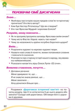 82
Знаю…
 Який вірш про історію наших предків-слов’ян ти прочитав/
прочитала? Хто його автор?
 Ким був Нестор Літописець? Що він створив?
 Хто такі Ярослав Мудрий і королева Еллісів?
Розумію, можу пояснити…

Як ти зрозумів/зрозуміла заповідь Ярослава своїм синам?

Чому міста Фастів і Харків мають такі назви?

Чому за незалежність країни потрібно боротися щодня?
Вмію…

Розрізняти художні та науково-художні твори.

Назвати нові слова й поняття, якими поповнився словник
і пояснити їх значення.

Розповісти про сторінку історії нашого народу, яку вважа-
єш найважливішою.

Розказати напам’ять вірш Олеся Лупія «22 січня».
Виявляю ставлення, почуття…

Доповни речення:
Мене здивувало те, що ...
Я не знав/не знала раніше, що ...
Мене захопило ...
Хочу дізнатися більше про...
ПЕРЕВIРЯЮ CВОI ДОСЯГНЕННЯ
Роздивися «Дороговказ історичної пам’яті» на по-
чатку розділу. Що б ти хотів/хотіла б до нього додати або
змінити? Склади свій дороговказ. Обговори його з рідни-
ми й друзями.
 
