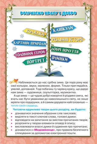 83
РОЗУМІЄМО КРАСУ І ДОБРО
РОЗУМІЄМО КРАСУ І ДОБРО
Наближається до нас срібна зима. Ця пора року має
свої кольори, звуки, малюнки, форми. Тільки приглядайся,
уявляй, доповнюй. Тоді побачиш ту чарівну красу, що дарує
нам зима — художниця, скульпторка, музикантка.
А ще зима — це чудові добрі новорічні й різдвяні свята, які
вчать нас бути уважними до навколишнього світу, не лише
мріяти про подарунки, а й самим дарувати найголовніше —
тепло своїх сердець.
Читаючи вдумливо твори цього розділу, ви будете:
 дізнаватися значення образних слів і висловів;
 виділяти в тексті ключові слова, головні думки;
 відповідати на запитання за змістом прочитаних творів;
 розрізняти у творах елементи оповіді й опису;
 висловлювати власні думки й судження про прочитане;
 дізнаватися з «Медіавіконця», про правила безпечного
спілкування за допомогою електронної пошти.
 