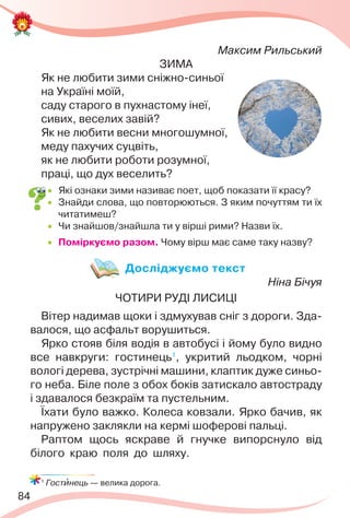 84
Максим Рильський
ЗИМА
Як не любити зими сніжно-синьої
на Україні моїй,
саду старого в пухнастому інеї,
сивих, веселих завій?
Як не любити весни многошумної,
меду пахучих суцвіть,
як не любити роботи розумної,
праці, що дух веселить?
 Які ознаки зими називає поет, щоб показати її красу?
 Знайди слова, що повторюються. З яким почуттям ти їх
читатимеш?
 Чи знайшов/знайшла ти у вірші рими? Назви їх.
 Поміркуємо разом. Чому вірш має саме таку назву?
Досліджуємо текст
Ніна Бічуя
ЧОТИРИ РУДІ ЛИСИЦІ
Вітер надимав щоки і здмухував сніг з дороги. Зда-
валося, що асфальт ворушиться.
Ярко стояв біля водія в автобусі і йому було видно
все навкруги: гостинець1
, укритий льодком, чорні
вологі дерева, зустрічні машини, клаптик дуже синьо-
го неба. Біле поле з обох боків затискало автостраду
і здавалося безкраїм та пустельним.
Їхати було важко. Колеса ковзали. Ярко бачив, як
напружено заклякли на кермі шоферові пальці.
Раптом щось яскраве й гнучке випорснуло від
білого краю поля до шляху.
1
Гостèнець — велика дорога.
 