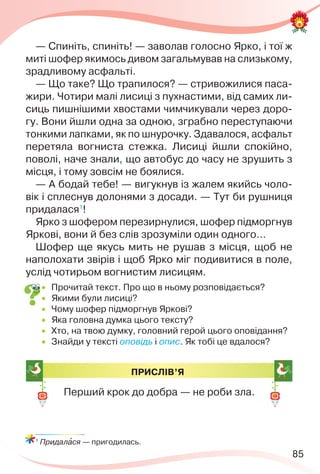 85
— Спиніть, спиніть! — заволав голосно Ярко, і тої ж
миті шофер якимось дивом загальмував на слизькому,
зрадливому асфальті.
— Що таке? Що трапилося? — стривожилися паса-
жири. Чотири малі лисиці з пухнастими, від самих ли-
сиць пишнішими хвостами чимчикували через доро-
гу. Вони йшли одна за одною, зграбно переступаючи
тонкими лапками, як по шнурочку. Здавалося, асфальт
перетяла вогниста стежка. Лисиці йшли спокійно,
поволі, наче знали, що автобус до часу не зрушить з
місця, і тому зовсім не боялися.
— А бодай тебе! — вигукнув із жалем якийсь чоло-
вік і сплеснув долонями з досади. — Тут би рушниця
придалася1
!
Ярко з шофером перезирнулися, шофер підморгнув
Яркові, вони й без слів зрозуміли один одного…
Шофер ще якусь мить не рушав з місця, щоб не
наполохати звірів і щоб Ярко міг подивитися в поле,
услід чотирьом вогнистим лисицям.
 Прочитай текст. Про що в ньому розповідається?
 Якими були лисиці?
 Чому шофер підморгнув Яркові?
 Яка головна думка цього тексту?
 Хто, на твою думку, головний герой цього оповідання?
 Знайди у тексті оповідь і опис. Як тобі це вдалося?
1
Придалàся — пригодилась.
ПРИСЛІВ’Я
Перший крок до добра — не роби зла.
 
