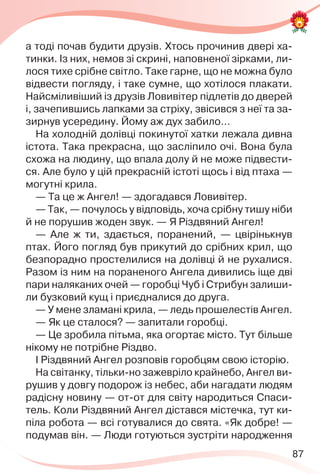 87
а тоді почав будити друзів. Хтось прочинив двері ха-
тинки. Із них, немов зі скрині, наповненої зірками, ли-
лося тихе срібне світло. Таке гарне, що не можна було
відвести погляду, і таке сумне, що хотілося плакати.
Найсміливіший із друзів Ловивітер підлетів до дверей
і, зачепившись лапками за стріху, звісився з неї та за-
зирнув усередину. Йому аж дух забило…
На холодній долівці покинутої хатки лежала дивна
істота. Така прекрасна, що засліпило очі. Вона була
схожа на людину, що впала долу й не може підвести-
ся. Але було у цій прекрасній істоті щось і від птаха —
могутні крила.
— Та це ж Ангел! — здогадався Ловивітер.
— Так, — почулось у відповідь, хоча срібну тишу ніби
й не порушив жоден звук. — Я Різдвяний Ангел!
— Але ж ти, здається, поранений, — цвірінькнув
птах. Його погляд був прикутий до срібних крил, що
безпорадно простелилися на долівці й не рухалися.
Разом із ним на пораненого Ангела дивились іще дві
пари наляканих очей — горобці Чуб і Стрибун залиши-
ли бузковий кущ і приєдналися до друга.
— У мене зламані крила, — ледь прошелестів Ангел.
— Як це сталося? — запитали горобці.
— Це зробила пітьма, яка огортає місто. Тут більше
нікому не потрібне Різдво.
І Різдвяний Ангел розповів горобцям свою історію.
На світанку, тільки-но зажевріло крайнебо, Ангел ви-
рушив у довгу подорож із небес, аби нагадати людям
радісну новину — от-от для світу народиться Спаси-
тель. Коли Різдвяний Ангел дістався містечка, тут ки-
піла робота — всі готувалися до свята. «Як добре! —
подумав він. — Люди готуються зустріти народження
 