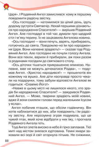 88
Царя». І Різдвяний Ангел замислився: кому ж першому
повідомити радісну звістку.
«Ось господарі — натомилися за цілий день, ідуть
додому зустріти Святвечір. Нехай першими дізнають-
ся про народження Спасителя!» — вирішив Різдвяний
Ангел. Але господарі в той час думали про щедрий
стіл і м’яку перину. Їх не зацікавила Ангелова новина.
«Ось господині — вони печуть, варять, прибирають,
готуючись до свята. Повідомлю-но їм про народжен-
ня Царя. Вони напевне зрадіють!» — сказав тоді Різд-
вяний Ангел. Але господині не почули голосу Ангела.
Вони все пекли, варили й прибирали, аж поки разом
із родинами посідали до святкового столу.
«Ось діточки тішаться прикрашеною ялинкою. На-
певне, вже не можуть дочекатися Різдва», — поду-
мав Ангел. «Христос народився!» — прошепотів він
кожному на вушко. Але діти насправді просто чека-
ли на подарунки, тому забули відповісти Ангелові як
годиться: «Славімо Його!»
«Невже в цьому місті не лишилося нікого, хто зра-
дів би народженню Спасителя? — зажурився Різдвя-
ний Ангел. — Може, тварини зрадіють моїй новині,
адже й вони схиляли голови перед маленьким Ісусом
у яслах».
Ангел побачив пташок, що обсіли годівничку. Він
хотів наблизитися до них, аби повідомить і їм радіс-
ну звістку. Але нерозумна зграя подумала, що це
чужий птах, який хоче відібрати у них їжу, і прогнала
Різдвяного Ангела геть.
Тоді Ангел злетів високо в небо й гірко заплакав. Тієї
миті над містом знялася хуртовина. Темні хмари за-
ховали всі зорі й світ огорнула пітьма. Не сніжинки,
 