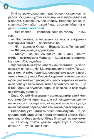 8
Учні потроху сходилися, розгортали сушитися па-
расолі, скидали куртки та плащики й витріщалися на
акваріум, дізнавшись про новину. Невдовзі всі одно-
класники були збентежені й насторожені. Марина ж і
далі співала своєї пісні.
— Яка халепа, — хапалася вона за голову. — Який
жах…
— Послухайте, а черепаха не могла вибратися
з акваріума сама? — запитала Ніна.
— Ні, — відповів Юрко. — Вода є, їжа є. То навіщо?
— Дійсно, — підтвердив Сева.
— Мабуть, це якийсь знак? Ще й день, бачте,
який, — не вмовкала Марина. — Щось має трапитися.
Це знак… Ой, недобре…
Здавалося б, не було чого так хвилюватися: ну, чере-
паха, ну, зникла… Ну, Марина розвела паніку. Та мен-
ше з тим. А втім, черепаха справді вже досить довго
жила в їхньому класі. Класний керівник і учні пишалися,
що їм дозволено її доглядати, отож жартома назива-
ли черепаху талісманом. Тепер діти переживали… Ще
б так! Марина згустила барви й навіяла на всіх якусь
неочікувану тривогу.
Сева, Юрко й Ніна опитали однокласників, хто й коли
востаннє бачив черепаху, але всі погодилися, що ли-
шень вчора спостерігали, як черепаха своїми кумед-
ними лапками перебирала камінці на дні акваріума.
Всеволод уже надцять разів пошкодував, що до-
зволив собі задрімати перед початком уроків. Якби
не спав, то, без сумніву, піймав би злодія на гарячому.
— Та кому треба красти черепаху? І, головне,
навіщо? — супив чоло Сева.
 