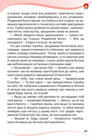 89
а скалки льоду сікли все довкола, замітаючи сліди і
крижаним холодом пробираючись у всі шпаринки.
Різдвяний Ангел відчув, як слабнуть його крила, як за-
вірюха підхопила його і понесла у сніговій завії далеко
в ніч. Срібні крила зробили останній помах, і знесиле-
ний Ангел, мов пір’їна, закружляв і впав на землю.
— Мене збудило ваше цвірінькання, — сумно по-
сміхнувся до пташок Різдвяний Ангел. — Але це
ненадовго… Скоро я згасну, як вогник.
По цих словах горобці, зачудовані Ангеловою роз-
повіддю, немов отямилися й побачили, що чарівного
сяйва справді поменшало. Тепер замість яскравого
світла у хатинці панував напівморок, а по закутках уже
й зовсім залягла темрява, і тільки срібні крила Ангела
ще виблискували останніми спалахами надії.
— Не вмирай! — вигукнув Чуб. — Нехай у нас немає
хатинки і ми не можемо приготуватися до свята, але
наші серця радіють народженню Спасителя!
— Як і тебе, нас гнали цілий день, — зацвірінькав
Стрибун. — Та все одно — ми найщасливіші горобці
на світі, бо побачили справжнього Різдвяного Ангела
й почули від нього радісну новину про прихід у світ
Царя! Будь ласка, не згасай!
— Якщо це зможе тобі допомогти, ми віддамо тобі
свої крила, — промовив Ловивітер. — Звісно, це не так
вже й багато — горобині крила, але якщо ти зможеш
летіти далі й звіщати радісну новину, то обов’язково
знайдеш іще когось у цьому місті, хто зрадіє наро-
дженню Спасителя так само, як нині радіємо ми.
— Візьми їх, будь ласка! — попросили горобці,
простягнувши до Ангела свої криленята.
 