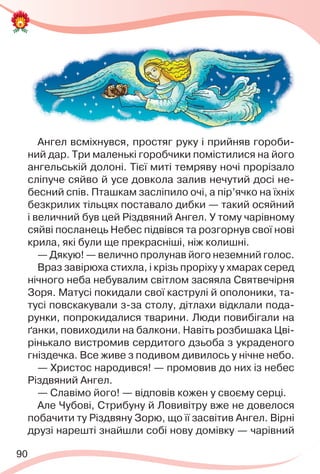 90
Ангел всміхнувся, простяг руку і прийняв гороби-
ний дар. Три маленькі горобчики помістилися на його
ангельській долоні. Тієї миті темряву ночі прорізало
сліпуче сяйво й усе довкола залив нечутий досі не-
бесний спів. Пташкам засліпило очі, а пір’ячко на їхніх
безкрилих тільцях поставало дибки — такий осяйний
і величний був цей Різдвяний Ангел. У тому чарівному
сяйві посланець Небес підвівся та розгорнув свої нові
крила, які були ще прекрасніші, ніж колишні.
— Дякую! — велично пролунав його неземний голос.
Враз завірюха стихла, і крізь проріху у хмарах серед
нічного неба небувалим світлом засяяла Святвечірня
Зоря. Матусі покидали свої каструлі й ополоники, та-
тусі повскакували з-за столу, дітлахи відклали пода-
рунки, попрокидалися тварини. Люди повибігали на
ґанки, повиходили на балкони. Навіть розбишака Цві-
рінькало вистромив сердитого дзьоба з украденого
гніздечка. Все живе з подивом дивилось у нічне небо.
— Христос народився! — промовив до них із небес
Різдвяний Ангел.
— Славімо його! — відповів кожен у своєму серці.
Але Чубові, Стрибуну й Ловивітру вже не довелося
побачити ту Різдвяну Зорю, що її засвітив Ангел. Вірні
друзі нарешті знайшли собі нову домівку — чарівний
 