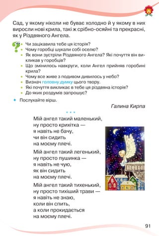 91
Сад, у якому ніколи не буває холодно й у якому в них
виросли нові крила, такі ж срібно-осяйні та прекрасні,
як у Різдвяного Ангела.
 Чи зацікавила тебе ця історія?
 Чому горобці шукали собі оселю?
 Як вони зустріли Різдвяного Ангела? Які почуття він ви-
кликав у горобців?
 Що змінилось навкруги, коли Ангел прийняв горобині
крила?
 Чому все живе з подивом дивилось у небо?
 Визнач головну думку цього твору.
 Які почуття викликає в тебе ця різдвяна історія?
 До яких роздумів запрошує?
 Послухайте вірш.
Галина Кирпа
* * *
Мій ангел такий маленький,
ну просто крихітка —
я навіть не бачу,
чи він сидить
на моєму плечі.
Мій ангел такий легенький,
ну просто пушинка —
я навіть не чую,
як він сидить
на моєму плечі.
Мій ангел такий тихенький,
ну просто тихіший трави —
я навіть не знаю,
коли він спить,
а коли прокидається
на моєму плечі.
 