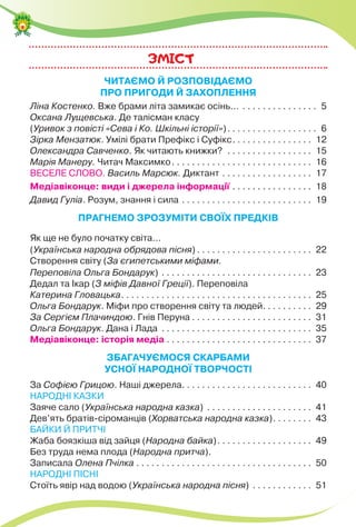 ЗМICТ
ЧИТАЄМО Й РОЗПОВІДАЄМО
ПРО ПРИГОДИ Й ЗАХОПЛЕННЯ
Ліна Костенко. Вже брами літа замикає осінь… . . . . . . . . . . . . . . . 5
Оксана Лущевська. Де талісман класу
(Уривок з повісті «Сева і Ко. Шкільні історії»). . . . . . . . . . . . . . . . . . 6
Зірка Мензатюк. Умілі брати Префікс і Суфікс. . . . . . . . . . . . . . . . 12
Олександра Савченко. Як читають книжки? . . . . . . . . . . . . . . . . . 15
Марія Манеру. Читач Максимко. . . . . . . . . . . . . . . . . . . . . . . . . . . . 16
ВЕСЕЛЕ СЛОВО. Василь Марсюк. Диктант . . . . . . . . . . . . . . . . . . 17
Медіавіконце: види і джерела інформації . . . . . . . . . . . . . . . . 18
Давид Гуліа. Розум, знання і сила . . . . . . . . . . . . . . . . . . . . . . . . . . 19
ПРАГНЕМО ЗРОЗУМІТИ СВОЇХ ПРЕДКІВ
Як ще не було початку світа…
(Українська народна обрядова пісня) . . . . . . . . . . . . . . . . . . . . . . . 22
Створення світу (За єгипетськими міфами.
Переповіла Ольга Бондарук) . . . . . . . . . . . . . . . . . . . . . . . . . . . . . . 23
Дедал та Ікар (З міфів Давної Греції). Переповіла
Катерина Гловацька. . . . . . . . . . . . . . . . . . . . . . . . . . . . . . . . . . . . . . 25
Ольга Бондарук. Міфи про створення світу та людей. . . . . . . . . . 29
За Сергієм Плачиндою. Гнів Перуна . . . . . . . . . . . . . . . . . . . . . . . . 31
Ольга Бондарук. Дана і Лада . . . . . . . . . . . . . . . . . . . . . . . . . . . . . . 35
Медіавіконце: історія медіа . . . . . . . . . . . . . . . . . . . . . . . . . . . . . 37
ЗБАГАЧУЄМОСЯ СКАРБАМИ
УСНОЇ НАРОДНОЇ ТВОРЧОСТІ
За Софією Грицою. Наші джерела. . . . . . . . . . . . . . . . . . . . . . . . . . 40
НАРОДНІ КАЗКИ
Заяче сало (Українська народна казка) . . . . . . . . . . . . . . . . . . . . . 41
Дев’ять братів-сіроманців (Хорватська народна казка). . . . . . . . 43
БАЙКИ Й ПРИТЧІ
Жаба боязкіша від зайця (Народна байка). . . . . . . . . . . . . . . . . . . 49
Без труда нема плода (Народна притча).
Записала Олена Пчілка . . . . . . . . . . . . . . . . . . . . . . . . . . . . . . . . . . . 50
НАРОДНІ ПІСНІ
Стоїть явір над водою (Українська народна пісня) . . . . . . . . . . . . 51
 
