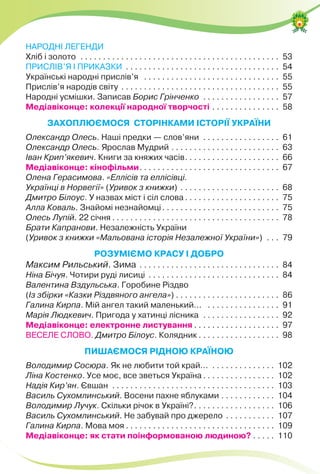 НАРОДНІ ЛЕГЕНДИ
Хліб і золото . . . . . . . . . . . . . . . . . . . . . . . . . . . . . . . . . . . . . . . . . . . . 53
ПРИСЛІВ’Я І ПРИКАЗКИ . . . . . . . . . . . . . . . . . . . . . . . . . . . . . . . . . . 54
Українські народні прислів’я . . . . . . . . . . . . . . . . . . . . . . . . . . . . . . 55
Прислів’я народів світу . . . . . . . . . . . . . . . . . . . . . . . . . . . . . . . . . . . 55
Народні усмішки. Записав Борис Грінченко . . . . . . . . . . . . . . . . . 57
Медіавіконце: колекції народної творчості . . . . . . . . . . . . . . . 58
ЗАХОПЛЮЄМОСЯ СТОРІНКАМИ ІСТОРІЇ УКРАЇНИ
Олександр Олесь. Наші предки — слов’яни . . . . . . . . . . . . . . . . . 61
Олександр Олесь. Ярослав Мудрий . . . . . . . . . . . . . . . . . . . . . . . . 63
Іван Крип’якевич. Книги за княжих часів. . . . . . . . . . . . . . . . . . . . . 66
Медіавіконце: кінофільми. . . . . . . . . . . . . . . . . . . . . . . . . . . . . . . 67
Олена Герасимова. «Еллісів та еллісівці.
Українці в Норвегії» (Уривок з книжки) . . . . . . . . . . . . . . . . . . . . . . 68
Дмитро Білоус. У назвах міст і сіл слова . . . . . . . . . . . . . . . . . . . . . 75
Алла Коваль. Знайомі незнайомці. . . . . . . . . . . . . . . . . . . . . . . . . . 75
Олесь Лупій. 22 січня . . . . . . . . . . . . . . . . . . . . . . . . . . . . . . . . . . . . . 78
Брати Капранови. Незалежність України
(Уривок з книжки «Мальована історія Незалежної України») . . . 79
РОЗУМІЄМО КРАСУ І ДОБРО
Максим Рильський. Зима . . . . . . . . . . . . . . . . . . . . . . . . . . . . . . . 84
Ніна Бічуя. Чотири руді лисиці . . . . . . . . . . . . . . . . . . . . . . . . . . . . . 84
Валентина Вздульська. Горобине Різдво
(Із збірки «Казки Різдвяного ангела») . . . . . . . . . . . . . . . . . . . . . . . 86
Галина Кирпа. Мій ангел такий маленький... . . . . . . . . . . . . . . . . 91
Марія Людкевич. Пригода у хатинці лісника . . . . . . . . . . . . . . . . . 92
Медіавіконце: електронне листування . . . . . . . . . . . . . . . . . . . 97
ВЕСЕЛЕ СЛОВО. Дмитро Білоус. Колядник . . . . . . . . . . . . . . . . . . 98
ПИШАЄМОСЯ РІДНОЮ КРАЇНОЮ
Володимир Сосюра. Як не любити той край... . . . . . . . . . . . . . . 102
Ліна Костенко. Усе моє, все зветься Україна . . . . . . . . . . . . . . . . 102
Надія Кир’ян. Євшан . . . . . . . . . . . . . . . . . . . . . . . . . . . . . . . . . . . . 103
Василь Сухомлинський. Восени пахне яблуками . . . . . . . . . . . . 104
Володимир Лучук. Скільки річок в Україні?. . . . . . . . . . . . . . . . . . 106
Василь Сухомлинський. Не забувай про джерело . . . . . . . . . . . 107
Галина Кирпа. Мова моя . . . . . . . . . . . . . . . . . . . . . . . . . . . . . . . . . 109
Медіавіконце: як стати поінформованою людиною? . . . . . 110
 