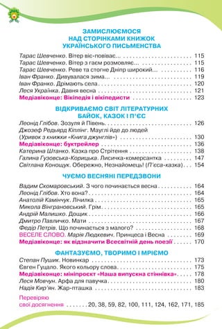 ЗАМИСЛЮЄМОСЯ
НАД СТОРІНКАМИ КНИЖОК
УКРАЇНСЬКОГО ПИСЬМЕНСТВА
Тарас Шевченко. Вітер віє-повіває... . . . . . . . . . . . . . . . . . . . . . . 115
Тарас Шевченко. Вітер з гаєм розмовляє... . . . . . . . . . . . . . . . . 115
Тарас Шевченко. Реве та стогне Дніпр широкий... . . . . . . . . . . 116
Іван Франко. Дивувалася зима... . . . . . . . . . . . . . . . . . . . . . . . . . 119
Іван Франко. Дрімають села. . . . . . . . . . . . . . . . . . . . . . . . . . . . . . 120
Леся Українка. Давня весна . . . . . . . . . . . . . . . . . . . . . . . . . . . . . . 121
Медіавіконце: Вікіпедія і вікіпедисти . . . . . . . . . . . . . . . . . . . 123
ВІДКРИВАЄМО СВІТ ЛІТЕРАТУРНИХ
БАЙОК, КАЗОК І П’ЄС
Леонід Глібов. Зозуля й Півень. . . . . . . . . . . . . . . . . . . . . . . . . . . . 126
Джозеф Редьярд Кіплінг. Мауглі йде до людей
(Уривок з книжки «Книга джунглів») . . . . . . . . . . . . . . . . . . . . . . . 130
Медіавіконце: буктрейлер . . . . . . . . . . . . . . . . . . . . . . . . . . . . . 136
Катерина Штанко. Казка про Cтрітення . . . . . . . . . . . . . . . . . . . . 138
Галина Гузовська-Корицька. Лисичка-комерсантка . . . . . . . . . 147
Світлана Конощук. Обережно, Незнайомець! (П’єса-казка). . . 154
ЧУЄМО ВЕСНЯНІ ПЕРЕДЗВОНИ
Вадим Скомаровський. З чого починається весна. . . . . . . . . . . 164
Леонід Глібов. Хто вона?. . . . . . . . . . . . . . . . . . . . . . . . . . . . . . . . . 164
Анатолій Камінчук. Лічилка . . . . . . . . . . . . . . . . . . . . . . . . . . . . . . . 165
Микола Вінграновський. Грім. . . . . . . . . . . . . . . . . . . . . . . . . . . . . 165
Андрій Малишко. Дощик . . . . . . . . . . . . . . . . . . . . . . . . . . . . . . . . . 166
Дмитро Павличко. Мати . . . . . . . . . . . . . . . . . . . . . . . . . . . . . . . . . 167
Федір Петрів. Що починається з малого? . . . . . . . . . . . . . . . . . . 168
ВЕСЕЛЕ СЛОВО. Марія Людкевич. Принцеса і Весна . . . . . . . . 169
Медіавіконце: як відзначити Всесвітній день поезії . . . . . . 170
ФАНТАЗУЄМО, ТВОРИМО І МРІЄМО
Степан Пушик. Новинкар . . . . . . . . . . . . . . . . . . . . . . . . . . . . . . . . 173
Євген Гуцало. Якого кольору слова. . . . . . . . . . . . . . . . . . . . . . . . 175
Медіавіконце: мініпроєкт «Наша випускна стіннівка». . . . . 178
Леся Мовчун. Арфа для павучка. . . . . . . . . . . . . . . . . . . . . . . . . . . 180
Надія Кир’ян. Жар-пташка . . . . . . . . . . . . . . . . . . . . . . . . . . . . . . . 183
Перевіряю
свої досягнення . . . . . . . 20, 38, 59, 82, 100, 111, 124, 162, 171, 185
 