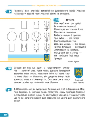 Розглянь різні способи зображення Державного Герба України.
Намалюй у зошиті герб України одним із способів.
Дійшов до нас ще один із національних симво-
лів  — золотий лев. Коли князь Данило Галицький
заснував нове місто, назвавши його на честь сво-
го сина Лева — Львовом, він дарував йому герб:
золотого лева на синьому тлі. Ось уже сім з поло-
виною століть це головний знак Львова.
тризуб
Має герб наш три зубці.
Їх малюють молодці.
Молодцям сестричка Алла
Малювати помагала.
Вийшло гарно й просто:
Три зубці — всі гострі!
Розташовуються так:
Два, що менші, — по боках,
Третій, більший — всередині
Змалювали на картині.
Об’єднали всі їх знизу —
От і вийшов Герб наш:
Тризуб!
Ганна Чубач
1. Обговоріть, де ви зустрічали Державний Герб і Державний Пра-
пор України. 2. Скільки років святкують День прапора України?
3.  Поділіться враженнями, як святкували цей день у вашому краї.
Що б ви запропонували для відзначення цього дня наступного
року?
Сучасний
герб Львова
Людина в суспiЛьствi
10
 