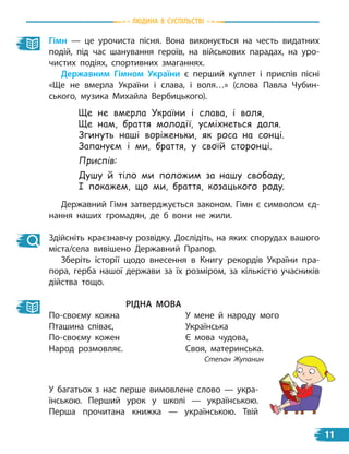 Гімн — це урочиста пісня. Вона виконується на честь видатних
подій, під час шанування героїв, на військових парадах, на уро-
чистих подіях, спортивних змаганнях.
Державним Гімном україни є перший куплет і приспів пісні
«Ще не вмерла України і слава, і воля…» (слова Павла Чубин-
ського, музика Михайла Вербицького).
Державний Гімн затверджується законом. Гімн є символом єд-
нання наших громадян, де б вони не жили.
Здійсніть краєзнавчу розвідку. Дослідіть, на яких спорудах вашого
міста/села вивішено Державний Прапор.
Зберіть історії щодо внесення в Книгу рекордів України пра-
пора, герба нашої держави за їх розміром, за кількістю учасників
дійства тощо.
ріДна Мова
По-своєму кожна
Пташина співає,
По-своєму кожен
Народ розмовляє.
У мене й народу мого
Українська
Є мова чудова,
Своя, материнська.
Степан Жупанин
Ще не вмерла України і слава, і воля,
Ще нам, браття молодії, усміхнеться доля.
Згинуть наші воріженьки, як роса на сонці.
Запануєм і ми, браття, у своїй сторонці.
Приспів:
Душу й тіло ми положим за нашу свободу,
І покажем, що ми, браття, козацького роду.
У багатьох з нас перше вимовлене слово — укра-
їнською. Перший урок у школі — українською.
Перша прочитана книжка  — українською. Твій
Людина в суспiЛьствi
11
 