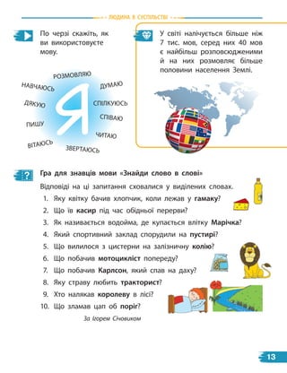 По черзі скажіть, як
ви використовуєте
мову.
ПИШУ
У світі налічується більше ніж
7  тис. мов, серед них 40 мов
є  найбільш розповсюдженими
й  на них розмовляє більше
половини населення Землі.
Гра для знавців мови «знайди слово в слові»
Відповіді на ці запитання сховалися у виділених словах.
1. Яку квітку бачив хлопчик, коли лежав у гамаку?
2. Що їв касир під час обідньої перерви?
3. Як називається водойма, де купається влітку Марічка?
4. Який спортивний заклад спорудили на пустирі?
5. Що вилилося з цистерни на залізничну колію?
6. Що побачив мотоцикліст попереду?
7. Що побачив карлсон, який спав на даху?
8. Яку страву любить тракторист?
9. Хто налякав королеву в лісі?
10. Що зламав цап об поріг?
За Ігорем Січовиком
РОЗМОВЛЯЮ
ДУМАЮ
ЧИТАЮ
СПІВАЮ
НАВЧАЮСЬ
СПІЛКУЮСЬ
ЗВЕРТАЮСЬ
ДЯКУЮ
ВІТАЮСЬ
Людина в суспiЛьствi
13
 