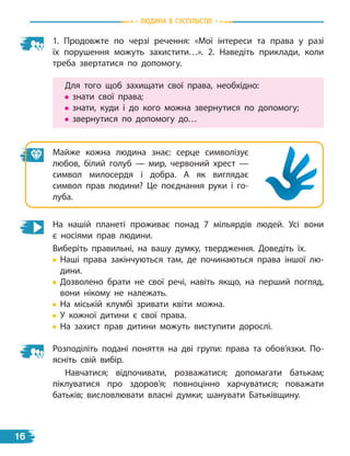 1. Продовжте по черзі речення: «Мої інтереси та права у разі
їх порушення можуть захистити…». 2. Наведіть приклади, коли
треба звертатися по допомогу.
Для того щоб захищати свої права, необхідно:
знати свої права;
знати, куди і до кого можна звернутися по допомогу;
звернутися по допомогу до…
Майже кожна людина знає: серце символізує
любов, білий голуб  — мир, червоний хрест  —
символ милосердя і  добра. А як виглядає
символ прав людини? Це поєднання руки і  го-
луба.
На нашій планеті проживає понад 7 мільярдів людей. Усі вони
є  носіями прав людини.
Виберіть правильні, на вашу думку, твердження. Доведіть їх.

Наші права закінчуються там, де починаються права іншої лю-
дини.

Дозволено брати не свої речі, навіть якщо, на перший погляд,
вони нікому не належать.
На міській клумбі зривати квіти можна.
У кожної дитини є свої права.
На захист прав дитини можуть виступити дорослі.
Розподіліть подані поняття на дві групи: права та обов’язки. По-
ясніть свій вибір.
Навчатися; відпочивати, розважатися; допомагати батькам;
піклуватися про здоров’я; повноцінно харчуватися; поважати
батьків; висловлювати власні думки; шанувати Батьківщину.
Людина в суспiльствi
16
 