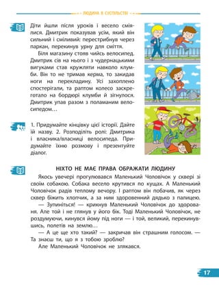 Діти йшли після уроків і весело смія-
лися. Дмитрик показував усім, який він
сильний і сміливий: перестрибнув через
паркан, перекинув урну для сміття.
Біля магазину стояв чийсь велосипед.
Дмитрик сів на нього і з чудернацькими
вигуками став кружляти навколо клум-
би. Він то не тримав керма, то закидав
ноги на перекладину. Усі захоплено
спостерігали, та раптом колесо заскре-
готало на бордюрі клумби й зігнулося.
Дмитрик упав разом з поламаним вело-
сипедом…
ніХто не МаЄ Права обраЖати ЛЮДину
Якось увечері прогулювався Маленький Чоловічок у сквері зі
своїм собакою. Собака весело крутився по кущах. А Маленький
Чоловічок радів теплому вечору. І раптом він побачив, як через
сквер біжить хлопчик, а за ним здоровенний дядько з палицею.
— Зупиніться! — крикнув Маленький Чоловічок до здорова-
ня. Але той і не глянув у  його бік. Тоді Маленький Чоловічок, не
роздумуючи, кинувся йому під ноги — і той, великий, перекинув-
шись, полетів на землю…
— А це ще хто такий?  — закричав він страшним голосом.  —
Та знаєш ти, що я з тобою зроблю?
Але Маленький Чоловічок не злякався.
1. Придумайте кінцівку цієї історії. Дайте
їй назву. 2. Розподіліть ролі: Дмитрика
і власника/власниці велосипеда. При-
думайте їхню розмову і презентуйте
діалог.
Людина в суспiЛьствi
17
 