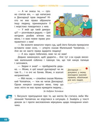 — А чи знаєш ти, — гріз-
но спитав він, — що написано
в  Декларації прав людини? Ні-
хто не має права ображати
іншу людину, принижувати її
і  жорстоко поводитися з нею.
— У якій ще такій дикора-
ції? — розгнівався дядько. — Цей
негідник розбив м’ячем моє
вікно, і я маю повне право роз-
правитися з ним!
— Ви можете вимагати через суд, щоб його батьків примусили
вставити нове скло, — уперто сказав Маленький Чоловічок.  —
Але ви не маєте права вдарити людину!
— А ось зараз побачимо, маю чи не маю!
Дядько замахнувся, щоб ударити… Але тут з-за кущів виско-
чив маленький собачка і гавкнув так, що той кинув палицю
і  заточився.
— Звідки я знав? — пробурмотів дядь-
ко. — Може, я цієї вашої дукларації чи як
там її… і в очі не бачив. Може, я взагалі
неграмотний.
— Мій песик, — спокійно сказав Малень-
кий Чоловічок, — теж не читав Декларації.
Однак кинувся захищати мене, тому що
знає: ніхто не має права кривдити людину…
За Андрієм Усачовим
1. Висуньте припущення про те, що могло би статися, якби Ма-
ленький Чоловічок не втрутився в ситуацію. 2. Знайдіть у тексті
докази за і проти висловлених міркувань щодо покарання хлоп-
чика.
Декларація —
документ, у якому
викладено важливі
правила, обов’язкові
для всіх людей.
Людина в суспiЛьствi
18
 