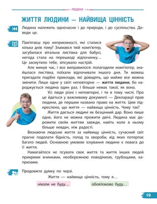 Людина належить одночасно і до природи, і до суспільства. До-
веди це.
жиТТЯ лЮдини — наЙвиЩа ЦіннісТЬ
Пам’ятаєш про неприємності, які сталися
кілька днів тому? Зламався твій комп’ютер,
загубилася вітальна листівка для бабусі,
негода стала на перешкоді відпочинку…
Це засмутило тебе, зіпсувало настрій.
Але минув час, і все виправилося: полагодили комп’ютер, зна-
йшлася листівка, поїхали відпочивати іншого дня. Ти можеш
пригадати подібні приклади, які доводять, що майже все можна
змінити. Лише одне у світі неповторне — життя людини, бо на-
роджується людина один раз. І більше немає такої, як вона.
Усі люди різні і неповторні, і ти в тому числі. Про
це йдеться у важливому документі — Декларації прав
людини, де першим названо право на життя. Цим під-
креслено, що життя — найвища цінність. Чому так?
Життя дається людині як безцінний дар. Воно лише
одне, його не можна прожити двічі. Людина має до-
рожити своїм життям завжди, навіть коли в ньому
більше невдач, ніж радості.
Визнаючи людське життя за найвищу цінність, сучасний світ
прагне подолати бідність, голод та хвороби, від яких потерпає
багато людей. Основною умовою існування людини є повага до
її життя.
Намагайтеся не псувати своє життя та життя інших людей
прикрими вчинками, необережною поведінкою, грубощами, ка-
призами.
Продовжте думку по черзі.
Життя — найвища цінність, тому я…
ніколи не буду… обов’язково буду…
Людина
19
 