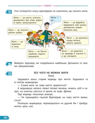 Жити — це рости, учитися,
дізнаватися про нове, радіти
й навіть засмучуватися.
Жити — це значить
робити добро.
Жити — це рухатися,
серцю битися,
дихати, думати.
Жити — це дивитися
на природу й слухати її,
а ще захищати.
Жити — це бігати,
стрибати, ходити,
працювати.
Жити — це будувати,
відкривати нові школи,
допомагати людям
похилого віку.
Жити — це
боротися
зі злом.
Жити —
це…
Учні четвертого класу відповідали на запитання, що значить жити.
Виберіть відповіді, які сподобалися найбільше. Доповніть їх свої-
ми міркуваннями.
без чоГо не МоЖна Жити
Казка
Задумався якось старий ведмідь про життя. Задумався та
й  спитав ведмедицю:
— Скажи мені, на чому життя тримається?
А ведмедиця наїлася свіжої лісової малини, лежить собі в ку-
щах, на сонечку гріється й вухом не веде. Дрімає.
Тоді ведмідь голосніше ревнув:
— Не прикидайся глухою! Відповідай, на чому життя трима-
ється!
Позіхнула ведмедиця, перевернулася на другий бік і пробур-
мотіла крізь сон:
Людина
20
 