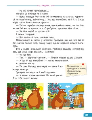 — На їжі життя тримається…
Почула це лисиця та й каже:
— Щира правда. Життя на їжі тримається, на харчах. Курятин-
ці, тетерев’ятинці, зайчатинці… Хто що полюбляє, те і їсть. Заєць
кору гризе. Білка шишки лущить…
— Ха! — перебив лисицю вовк, що пробігав мимо. — Не тіль-
ки на їжі життя тримається. Спробуй-но прожити без лігва…
— Чи без нори! — додав кріт.
І дятел ствердив:
— Без житла й сита тварина гине.
Прояснилося в голові у ведмедя. Зрозумів він, що без їжі та
без житла погано будь-якому звіру, однак вирішив людей попи-
тати.
Був у нього знайомий селянин. Розповів ведмідь селянинові
все, що йому звірі сказали, і запитав:
— Чи це так?
— Так, — відповів селянин. — Тільки людині цього замало.
— А що їй ще потрібно? — питає клишоногий.
А селянин на те:
— Ти сам, Мишку, зметикуй, — каже й на
кожух показує.
Зрозумів ведмідь та й собі відказав:
— У мене кожух готовий. На мені росте.
А  в тебе такого немає.
Метикувати —
прикидати в голові;
обмірковувати,
обдумувати.
Людина
21
 