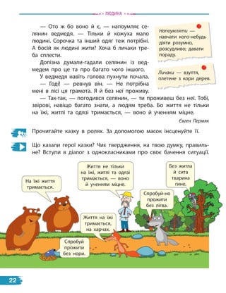 — Ото ж бо воно й є, — напоумляє се-
лянин ведмедя. — Тільки й кожуха мало
людині. Сорочка та інший одяг теж потрібні.
А  босій як людині жити? Хоча б личаки тре-
ба сплести.
Допізна думали-гадали селянин із вед-
медем про це та про багато чого іншого.
У ведмедя навіть голова пухнути почала.
— Годі! — ревнув він. — Не потрібна
мені в лісі ця грамота. Я й без неї проживу.
— Так-так, — погодився селянин, — ти проживеш без неї. Тобі,
звірові, навіщо багато знати, а людям треба. Бо життя не тільки
на їжі, житлі та одязі тримається, — воно й ученням міцне.
Євген Пермяк
Прочитайте казку в ролях. За допомогою масок інсценуйте її.
Що казали герої казки? Чиє твердження, на твою думку, правиль-
не? Вступи в діалог з однокласниками про своє бачення ситуації.
Без житла
й сита
тварина
гине.
Життя не тільки
на їжі, житлі та одязі
тримається, — воно
й ученням міцне.
Життя на їжі
тримається,
на харчах.
Спробуй-но
прожити
без лігва.
На їжі життя
тримається.
Спробуй
прожити
без нори.
на харчах.
Напоумляти —
навчати кого-небудь
діяти розумно,
розсудливо; давати
пораду.
Личаки — взуття,
плетене з кори дерев.
Людина
22
 