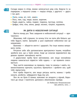Як діяти в небезпечній ситуації
Життя понад усе. Твоє завдання в небезпечній ситуації — вря-
туватися.
Можливо, тобі страшно, ти хочеш їсти чи пити або боїшся, що
тебе будуть лаяти. Зрозумій: у разі серйозної небезпеки все це
неважливо.
Важливо — зберегти життя і здоров’я. Усе інше можна випра-
вити потім.
Рятуючи себе або допомагаючи врятуватися іншим, потрібно
зробити все, що у твоїх силах. Іноді це означає відмовитися від
деяких правил звичайного життя.
З дорослими треба бути ввічливими, але якщо незнайома
людина намагається відвести тебе кудись — це правило скасо-
вується.
Твоє життя важливіше за правила, тому ти можеш і навіть по-
винен/повинна кричати, кусатися, брикатися і зробити все, щоб
тебе відпустили.
Речі треба берегти, але якщо рятуєш життя, можна і треба
кинути, розбити, забруднити будь-яку річ.
Хоч як не було б важко, важливо не впадати у відчай, боро-
тися до кінця і пам’ятати: допомога обов’язково прийде.
За Людмилою Петрановською
«Що робити, коли…»
Склади вираз із літер, якими записується ряд слів, беручи їх за
порядком: з першого слова — перша літера, з другого — друга
і так далі.
Жито, нива, кіт, пліт, земля.
Лось, люк, сад, люди, вазон, вареник.
Надія, радість, чайка, подвиг, тварина, пустощі, сопілка.
Цифра, кіно, кінь, вікно, двері, космос, патріот, журавель.
Людина
23
 