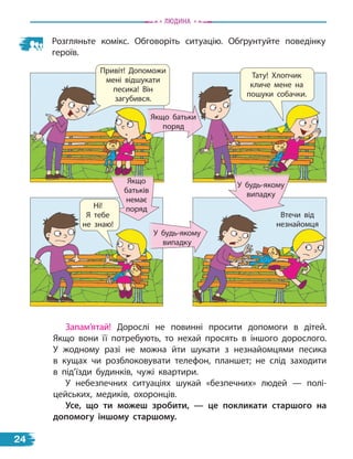 Розгляньте комікс. Обговоріть ситуацію. Обґрунтуйте поведінку
героїв.
Втечи від
незнайомця
У будь-якому
випадку
Якщо
батьків
немає
поряд
У будь-якому
випадку
Якщо батьки
поряд
Тату! Хлопчик
кличе мене на
пошуки собачки.
Ні!
Я тебе
не знаю!
Привіт! Допоможи
мені відшукати
песика! Він
загубився.
Запам’ятай! Дорослі не повинні просити допомоги в дітей.
Якщо вони її потребують, то нехай просять в іншого дорослого.
У жодному разі не можна йти шукати з незнайомцями песика
в  кущах чи розблоковувати телефон, планшет; не слід заходити
в  під’їзди будинків, чужі квартири.
У небезпечних ситуаціях шукай «безпечних» людей — полі-
цейських, медиків, охоронців.
усе, що ти можеш зробити, — це покликати старшого на
допомогу іншому старшому.
Людина
24
 