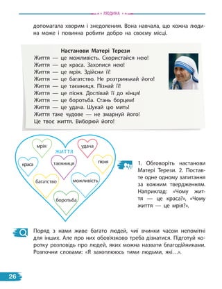 допомагала хворим і знедоленим. Вона навчала, що кожна люди-
на може і повинна робити добро на своєму місці.
настанови Матері терези
Життя — це можливість. Скористайся нею!
Життя — це краса. Захопися нею!
Життя — це мрія. Здійсни її!
Життя — це багатство. Не розтринькай його!
Життя — це таємниця. Пізнай її!
Життя — це пісня. Доспівай її до кінця!
Життя — це боротьба. Стань борцем!
Життя — це удача. Шукай цю мить!
Життя таке чудове — не змарнуй його!
Це твоє життя. Виборюй його!
можливість
краса
мрія
багатство
таємниця
ЖИТТЯ
пісня
боротьба
удача
1. Обговоріть настанови
Матері Терези. 2. Постав-
те одне одному запитання
за кожним твердженням.
Наприклад: «Чому жит-
тя  — це краса?», «Чому
життя — це мрія?».
Поряд з нами живе багато людей, чиї вчинки часом непомітні
для інших. Але про них обов’язково треба дізнатися. Підготуй ко-
ротку розповідь про людей, яких можна назвати благодійниками.
Розпочни словами: «Я захоплююсь тими людьми, які…».
Людина
26
 