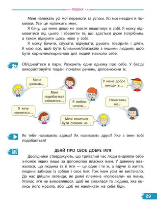 Мені належать усі мої перемоги та успіхи. Усі мої невдачі й по-
милки. Усе це належить мені.
Я бачу, що мене дещо не зовсім влаштовує в собі. Я можу від-
мовитися від цього і зберегти те, що здається дуже потрібним,
а  також відкрити щось нове у собі.
Я можу бачити, слухати, відчувати, думати, говорити і діяти.
Я маю все, щоб бути близьким/близькою з іншими людьми, щоб
бути корисним/корисною для людей навколо себе.
Об’єднайтеся в пари. Розкажіть одне одному про себе. У бесіді
використовуйте подані початки речень, доповнюючи їх.
Намагаюсь
не…
Як тебе називають вдома? Як називають друзі? Яке з імен тобі
подобається?
Дбай Про своЄ Добре іМ’Я
Дослідники стверджують, що тривалий час люди виділяли себе
з-поміж інших лише за допомогою власних імен. У давнину вва-
жалося, що людина та її ім’я — це одне і те ж, а йдучи із життя,
людина забирає із собою і своє ім’я. Тож імен усім не вистачало.
До нас дійшли легенди, як деякі племена «полювали» на імена.
Уголос ім’я не вимовлялося, щоб не з’явилася та людина, яка ко-
лись його носила, або щоб не накликати на себе біди.
Мене
цікавить…
Мені
подобається
займатись… Я люблю
читати…
У мене добре
виходить…
Мені хочеться
бути схожим на…
Я хочу
навчитися…
Людина
29
 