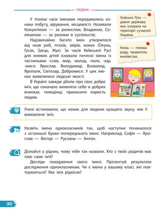 У пізніші часи іменами передавались оз-
наки побуту, вірування, місцевості. Називали
Кожум’якою — за ремеслом, Владикою, Се-
лянином — за ролями в суспільстві.
Надзвичайно багато імен утворилося
від назв риб, птахів, звірів, комах (Окунь,
Гусак, Заєць, Жук). За часів Київської Русі
для княжих дітей існували почесні імена із
частинками -слав, -мир, -волод, -полк, -зар,
-мисл: Ярослав, Володимир, Всеволод,
Ярополк, Світозар, Добромисл. У цих іме-
нах виявлялися людські якості.
В Україні завжди дбали про своє добре
ім’я, що означало виявляти себе в добрих
вчинках, поведінці, приносити користь
людям.
Учені встановили, що немає для людини кращого звуку, ніж її
вимовлене ім’я.
Назвіть імена однокласників так, щоб наступне починалося
з  останньої букви попереднього імені. Наприклад: Софія — Яро-
слав  — Віктор — Руслана — Антон.
Дізнайся у рідних, чому тебе так назвали. Хто з твоїх родичів має
таке саме ім’я?
Досліди походження свого імені. Презентуй результати
дослідження однокласникам. Чи є імена у вашому класі, які пов-
торюються? Яке ім’я рідкісне?
Київська Русь —
давня держава,
яка існувала на
території сучасної
України.
Князь — голова
роду, правитель
князівства.
Людина
30
 
