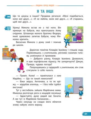 Я Та інШі
Що ти цінуєш в інших? Продовж речення: «Мені подобається,
коли мої друзі…»; «Я не люблю, коли мої друзі…»; «Я стараюсь,
щоб мої друзі…».
Уранці Микола встав не з тієї ноги. Він
крикнув на бабусю, яка приготувала йому
сніданок. Штовхнув малого братика Федора,
який здивовано запитав бабусю, чому Ми-
колка кричить.
Вискочив Микола з дому злий і помчав
до школи.
Дорогою помітив Клавдію Іванівну і стишив ходу.
Порівнявшись з учителькою, увічливо нахилив голо-
ву, усміхнувся й промовив:
— Доброго ранку, Клавдіє Іванівно. Дозвольте,
я  вам портфельчик піднесу. Не заперечуєте? Дякую.
Правда, чудова погода?
Попрощавшись у гардеробі з учителькою, він став
стягувати із себе пальто.
— Привіт, Колю! — привіталася з ним
Марійка. — Що ти такий невеселий?
— Біжи звідси, Антонова, а то як врі-
жу, — відрубав хлопець. — І без тебе турбот
вистачає!
Тут у вестибюль зайшла Марійчина мама.
Миколка розтягнув рота в нещирій посмішці:
— Здрастуйте, дуже радий вас бачити.
А  ми тут із Марійкою балакаємо…
Через секунду на сходах його обличчя
знову набуло злого виразу.
Людина сЕРЕд ЛюдЕЙ
31
 