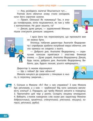 — Ану, розійдися, малеча! Вештаються тут…
Раптом його обличчя знову стало солодким,
наче його сиропом залили.
— Привіт, Оленько! Як поживаєш? Так, я вчо-
ра телефонував, хотів поцікавитися, як там у тебе
з  математикою. Не даси зошита, га?
— Дякую, дуже дякую, — задоволений Микола
пішов списувати домашнє завдання.
І враз його так пересмикнуло, що приховати вже
не можна було.
Хлопець побачив директора Анатолія Федорови-
ча і спробував зробити потрібний вираз обличчя, але
зла гримаса не сходила з  нього.
— Доброго дня, Анатолію Федоровичу, — скри-
пучим голосом привітався і злостиво блимнув
очима.  — Дуже радий, Анатолію Федоровичу. Дякую,
будь ласка, доброго дня, Анатолію Федоровичу. Ви-
бачте, ура, будьте ласкаві, усього найкращого…
1. Скільки в Миколи «Я»? Яке з них справжнє? З ким Микола
був увічливим, а з ким — грубіяном? Від чого залежала ввічли-
вість хлопця? 2. Порадьте, що треба Миколі змінити в поведінці.
3.  Прочитайте цей твір у ролях. Складіть кінцівку оповідання.
4.  Виберіть з-поміж наведених слів назви рис характеру Миколи:
доброзичливий, привітний, співчутливий, улесливий, нещирий, хи-
трий, увічливий, грубий.
Директор із жахом відсахнувся:
— Що з тобою? Де твоє обличчя?
Микола кинувся до дзеркала і, глянувши в ньо-
го, із переляку закричав…
Людина сЕРЕд ЛюдЕЙ
32
 
