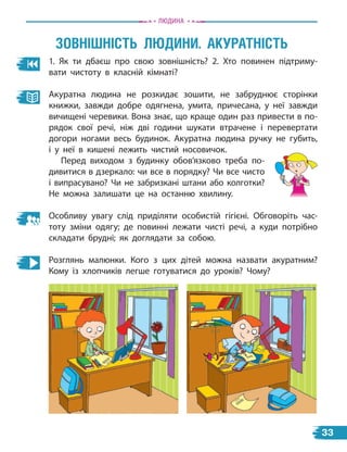 1. Як ти дбаєш про свою зовнішність? 2. Хто повинен підтриму-
вати чистоту в класній кімнаті?
Акуратна людина не розкидає зошити, не забруднює сторінки
книжки, завжди добре одягнена, умита, причесана, у неї завжди
вичищені черевики. Вона знає, що краще один раз привести в по-
рядок свої речі, ніж дві години шукати втрачене і перевертати
догори ногами весь будинок. Акуратна людина ручку не губить,
і у неї в кишені лежить чистий носовичок.
Перед виходом з будинку обов’язково треба по-
дивитися в дзеркало: чи все в порядку? Чи все чисто
і випрасувано? Чи не забризкані штани або колготки?
Не можна залишати це на останню хвилину.
Особливу увагу слід приділяти особистій гігієні. Обговоріть час-
тоту зміни одягу; де повинні лежати чисті речі, а  куди потрібно
складати брудні; як доглядати за собою.
Розглянь малюнки. Кого з цих дітей можна назвати акуратним?
Кому із хлопчиків легше готуватися до уроків? Чому?
ЗОвніШнісТЬ лЮдини. аКУраТнісТЬ
Людина
33
 
