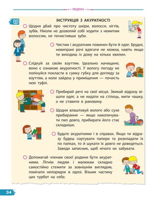 інструкціЯ з акуратності
Щодня дбай про чистоту шкіри, волосся, нігтів,
зубів. Ніколи не дозволяй собі ходити з  немитим
волоссям, не почистивши зуби.
Чистим і акуратним повинен бути й одяг. Брудні,
невипрані речі вдягати не можна, навіть якщо
ти виходиш із дому на кілька хвилин.
Слідкуй за своїм взуттям. Ідеально начищене,
воно є ознакою акуратності. У вологу погоду не
полінуйся покласти в сумку губку для догляду за
взуттям, а коли зайдеш у приміщення — почисть
нею туфлі.
Прибирай речі на свої місця. Звикай відразу ві-
шати одяг, а  не кидати на стілець, мити чашку,
а не ставити в раковину.
Щодня влаштовуй вологе або сухе
прибирання — якщо накопичува-
ти пил довго, прибирати його стає
складніше.
Будьте акуратними і в справах. Якщо ти відра-
зу будеш сортувати папери та розкладати їх
по папках, то й шукати їх довго не доведеться.
Заведи записник, щоб нічого не забувати.
Допомагай членам своєї родини бути акурат-
ними. Літнім людям і малюкам складно
самостійно стежити за зовнішнім виглядом,
помічати непорядок в одязі. Візьми частину
цих турбот на себе.
Людина
34
 