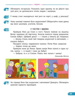 Обговоріть інструкцію. Розкажіть одне одному, як ви дбаєте про
свої речі, як допомагаєте літнім людям і малюкам.
У якому стані знаходяться твої речі на парті, у шафі, у рюкзаку?
Чому школярі повинні бути акуратними? Обґрунтуйте свою думку
від імені школярів, учителів, батьків.
у ГостЯХ і вДоМа
Прийшов Янек до Стася в гості. Пальто повісив на вішалку.
Витер черевики об підстилку. Зачесав волосся перед дзеркалом.
Сказав бабусі: «Добрий день!» — і пішов у кімнату до товариша.
— Бачиш, Стасю, який твій товариш акуратний та ввічливий, —
сказала бабуся.
Посиділи хлопці, подивилися книжки. Потім Янек запросив:
— Ходімо тепер до мене.
Прийшли вони до Янека. Удома кинув Янек пальто в один ку-
ток, шапку — в інший і гукає до бабусі:
— Бабуню, то я зі Стасем. Повісь моє пальто і шапку!
Олександр Мітта
Чи справді Янек був акуратним і ввічливим? Доведіть. Обговоріть
можливі варіанти відповідей.
Людина
35
 