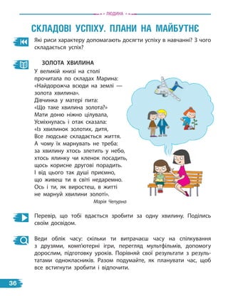 Які риси характеру допомагають досягти успіху в навчанні? З чого
складається успіх?
зоЛота ХвиЛина
У великій книзі на столі
прочитала по складах Марина:
«Найдорожча всюди на землі —
золота хвилина».
Дівчинка у матері пита:
«Що таке хвилина золота?»
Мати доню ніжно цілувала,
Усміхнулась і отак сказала:
«Із хвилинок золотих, дитя,
Все людське складається життя.
А чому їх марнувать не треба:
за хвилину хтось злетить у небо,
хтось ялинку чи кленок посадить,
щось корисне другові порадить.
І від цього так душі приємно,
що живеш ти в світі недаремно.
Ось і ти, як виростеш, в житті
не марнуй хвилини золоті».
Марія Чепурна
Перевір, що тобі вдається зробити за одну хвилину. Поділись
своїм досвідом.
Веди облік часу: скільки ти витрачаєш часу на спілкування
з  друзями, комп’ютерні ігри, перегляд мультфільмів, допомогу
дорослим, підготовку уроків. Порівняй свої результати з резуль-
татами однокласників. Разом подумайте, як планувати час, щоб
все встигнути зробити і відпочити.
сКладОві УсПіХУ. Плани на маЙБУТнЄ
Людина
36
 