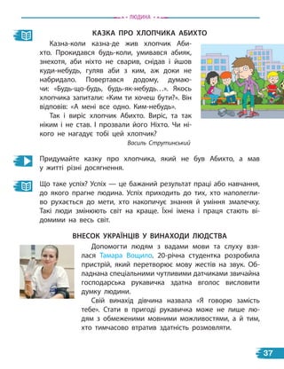 казка Про ХЛоПчика абиХто
Казна-коли казна-де жив хлопчик Аби-
хто. Прокидався будь-коли, умивався абияк,
знехотя, аби ніхто не сварив, снідав і йшов
куди-небудь, гуляв аби з ким, аж доки не
набридало. Повертався додому, думаю-
чи: «Будь-що-будь, будь-як-небудь…». Якось
хлопчика запитали: «Ким ти хочеш бути?». Він
відповів: «А мені все одно. Ким-небудь».
Так і виріс хлопчик Абихто. Виріс, та так
ніким і не став. І прозвали його Ніхто. Чи ні-
кого не нагадує тобі цей хлопчик?
Василь Струтинський
Придумайте казку про хлопчика, який не був Абихто, а мав
у  житті різні досягнення.
Що таке успіх? Успіх — це бажаний результат праці або навчання,
до якого прагне людина. Успіх приходить до тих, хто наполегли-
во рухається до мети, хто накопичує знання й уміння змалечку.
Такі люди змінюють світ на краще. Їхні імена і праця стають ві-
домими на весь світ.
внесок українців у винаХоДи ЛЮДства
Допомогти людям з вадами мови та слуху взя-
лася Тамара Вощило. 20-річна студентка розробила
пристрій, який перетворює мову жестів на звук. Об-
ладнана спеціальними чутливими датчиками звичайна
господарська рукавичка здатна вголос висловити
думку людини.
Свій винахід дівчина назвала «Я говорю замість
тебе». Стати в  пригоді рукавичка може не лише лю-
дям з обмеженими мовними можливостями, а й тим,
хто тимчасово втратив здатність розмовляти.
Людина
37
 