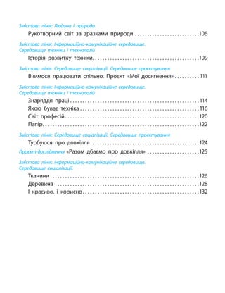 Змістова лінія: Людина і природа
Рукотворний світ за зразками природи .  .  .  .  .  .  .  .  .  .  .  .  .  .  .  .  .  .  .  .  .  .  .  .  .  . 106
Змістова лінія: Інформаційно-комунікаційне середовище.
Середовище техніки і технологій
Історія розвитку техніки .  .  .  .  .  .  .  .  .  .  .  .  .  .  .  .  .  .  .  .  .  .  .  .  .  .  .  .  .  .  .  .  .  .  .  .  .  .  .  .  .  . 109
Змістова лінія: Середовище соціалізації. Середовище проєктування
Вчимося працювати спільно. Проєкт «Мої досягнення» .  .  .  .  .  .  .  .  .  . 111
Змістова лінія: Інформаційно-комунікаційне середовище.
Середовище техніки і технологій
Знаряддя праці  .  .  .  .  .  .  .  .  .  .  .  .  .  .  .  .  .  .  .  .  .  .  .  .  .  .  .  .  .  .  .  .  .  .  .  .  .  .  .  .  .  .  .  .  .  .  .  .  .  .  . 114
Якою буває техніка  .  .  .  .  .  .  .  .  .  .  .  .  .  .  .  .  .  .  .  .  .  .  .  .  .  .  .  .  .  .  .  .  .  .  .  .  .  .  .  .  .  .  .  .  .  .  . 116
Світ професій .  .  .  .  .  .  .  .  .  .  .  .  .  .  .  .  .  .  .  .  .  .  .  .  .  .  .  .  .  .  .  .  .  .  .  .  .  .  .  .  .  .  .  .  .  .  .  .  .  .  .  .  . 120
Папір .  .  .  .  .  .  .  .  .  .  .  .  .  .  .  .  .  .  .  .  .  .  .  .  .  .  .  .  .  .  .  .  .  .  .  .  .  .  .  .  .  .  .  .  .  .  .  .  .  .  .  .  .  .  .  .  .  .  .  .  .  . 122
Змістова лінія: Середовище соціалізації. Середовище проєктування
Турбуюся про довкілля .  .  .  .  .  .  .  .  .  .  .  .  .  .  .  .  .  .  .  .  .  .  .  .  .  .  .  .  .  .  .  .  .  .  .  .  .  .  .  .  .  .  . 124
Проєкт-дослідження «Разом дбаємо про довкілля» .  .  .  .  .  .  .  .  .  .  .  .  .  .  .  .  .  .  .  .  . 125
Змістова лінія: Інформаційно-комунікаційне середовище.
Середовище соціалізації.
Тканини  .  .  .  .  .  .  .  .  .  .  .  .  .  .  .  .  .  .  .  .  .  .  .  .  .  .  .  .  .  .  .  .  .  .  .  .  .  .  .  .  .  .  .  .  .  .  .  .  .  .  .  .  .  .  .  .  .  .  . 126
Деревина .  .  .  .  .  .  .  .  .  .  .  .  .  .  .  .  .  .  .  .  .  .  .  .  .  .  .  .  .  .  .  .  .  .  .  .  .  .  .  .  .  .  .  .  .  .  .  .  .  .  .  .  .  .  .  .  .  . 128
І красиво, і корисно .  .  .  .  .  .  .  .  .  .  .  .  .  .  .  .  .  .  .  .  .  .  .  .  .  .  .  .  .  .  .  .  .  .  .  .  .  .  .  .  .  .  .  .  .  . 132
 