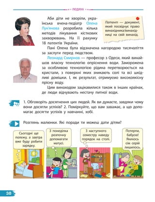 Аби діти не хворіли, укра-
їнська вчена-педіатр Олена
Лук’янова розробила кілька
методів лікування кісткових
захворювань. На її рахунку
18  патентів України.
Пані Олена була відзначена нагородою тисячоліття
за заслуги перед людством.
Леонард Смирнов — професор з Одеси, який винай-
шов власну технологію опріснення води. Заморожена
за особливою технологією рідина перетворюється на
кристали, з  поверхні яких зникають солі та всі шкід-
ливі домішки. І, як результат, отримуємо високоякісну
прісну воду.
Цим винаходом зацікавилися також в інших країнах,
де люди відчувають нестачу питної води.
1. Обговоріть досягнення цих людей. Як ви думаєте, завдяки чому
вони досягли успіхів? 2. Поміркуйте, що вам заважає, а що допо-
магає досягти успіхів у навчанні, хобі.
Розглянь малюнки. Які поради ти можеш дати дітям?
З понеділка
розпочну
допомагати
матусі.
З наступного
семестру наведу
порядок на столі.
Патент — документ,
який посвідчує право
винахідника/винахід-
ниці на свій винахід.
Сьогодні ще
полежу, а завтра
вже буду робити
зарядку.
Потерпи,
бабусю!
Якихось
сім серій
лишилось.
Людина
38
 