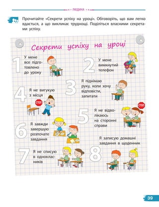Прочитайте «Секрети успіху на уроці». Обговоріть, що вам легко
вдається, а що викликає труднощі. Поділіться власними секрета-
ми успіху.
Секрети успіху на уроці
У мене
все підго-
товлено
до уроку 2
1
4
5
6
7 8
У мене
вимкнутий
телефон
3
Я записую домашні
завдання в щоденник
Я піднімаю
руку, коли хочу
відповісти,
запитати
Я не відво-
лікаюсь
на сторонні
справи
Я не списую
в одноклас-
ників
Я не вигукую
з місця
Я завжди
завершую
розпочате
завдання
з місця
СТОП
СТОП
Людина
39
 