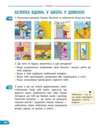 1. Розгляньте малюнки. Назвіть безпечні та небезпечні місця для ігор.
БеЗПеКа вдОма, У ШКОлі, У дОвКіллі
2. До кого ти будеш звертатись у цих випадках?
Якщо називаються знайомими твоїх батьків і хочуть зайти до
тебе додому.
Якщо в тебе відібрали мобільний телефон.
Якщо тебе пригощають цукерками або запрошують у гості.
Якщо незнайомці пропонують підвезти тебе.
З року в рік ви стаєте дорослішими, само-
стійнішими. Іноді тобі навіть здається, що
дорослі надто турбуються про тебе. Однак
погодься, що тобі ще бракує знань і досвіду.
Пам’ятай: основне — це знати, як уникнути
загрози життю і здоров’ю, інакше кажучи —
небезпеки. Адже небезпека може виникнути
всюди: удома, на вулиці, у школі…
Небезпека — це те,
що може зашкодити
здоров’ю і життю
людини.
Людина
2
6
3
7
4
8
1
5
40
 
