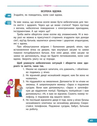 безПека вДоМа
Згадайте, як поводитись, коли самі вдома.
Ти вже знаєш, що власна оселя може бути небезпечною для тво-
го життя і здоров’я. Через що це може статися? Через пустощі
з  вогнем, небезпечне поводження з електричними приладами,
інструментами. А ще через що?
Треба вміти оберігати свою оселю від зловмисників. Ні в яко-
му разі не можна в присутності сторонніх згадувати про доходи
сім’ї, від’їзд батьків; хвалитися цінностями і дорогою апаратурою,
які є вдома.
Про облаштування вхідних і балконних дверей, вікон, про
встановлення вічка на дверях, про внутрішні засуви та замки
повинні потурбуватися батьки. Але ніякі двері, ніякі засуви чи
замки не допоможуть, якщо ви будете легковажними, коли самі
вдома. Зверніть увагу на ці поради.
Щоб уникнути небезпечних ситуацій і зберегти своє здо-
ров’я та життя, чини так.
1. Ніколи не соромся запитати, хто дзвонить, і обов’язко-
во подивись у вічко.
2. Не відчиняй двері незнайомій людині, ким би вона не
назвалась.
3. Не піддавайся на вмовляння. Допомогти їй ти нічим не
зможеш. А запропонувати можеш: «Зараз я подзвоню
сусідам. Вони вам допоможуть»; «Зараз я зателефо-
ную до відділення поліції. Прийдуть поліцейські і вам
допоможуть»; «Ні, я вам не відчиню. Скажіть номер те-
лефону, я  подзвоню від вашого імені».
4. Не поспішай відчиняти двері й тоді, коли у вічко бачиш
незнайомого хлопчика чи незнайому дівчинку. Скори-
стайся телефоном. Подзвони сусідам, бабусі, батькам
на роботу.
3. Не піддавайся на вмовляння. Допомогти їй ти нічим не
Людина
41
 