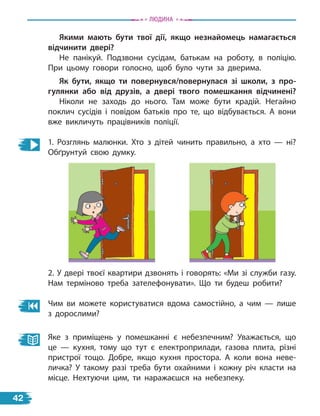 Якими мають бути твої дії, якщо незнайомець намагається
відчинити двері?
Не панікуй. Подзвони сусідам, батькам на роботу, в поліцію.
При цьому говори голосно, щоб було чути за дверима.
Як бути, якщо ти повернувся/повернулася зі школи, з про-
гулянки або від друзів, а двері твого помешкання відчинені?
Ніколи не заходь до нього. Там може бути крадій. Негайно
поклич сусідів і повідом батьків про те, що відбувається. А вони
вже викличуть працівників поліції.
1. Розглянь малюнки. Хто з дітей чинить правильно, а хто — ні?
Обґрунтуй свою думку.
2. У двері твоєї квартири дзвонять і говорять: «Ми зі служби газу.
Нам терміново треба зателефонувати». Що ти будеш робити?
Чим ви можете користуватися вдома самостійно, а чим — лише
з дорослими?
Яке з приміщень у помешканні є небезпечним? Уважається, що
це  — кухня, тому що тут є електроприлади, газова плита, різні
пристрої тощо. Добре, якщо кухня простора. А коли вона неве-
личка? У такому разі треба бути охайними і кожну річ класти на
місце. Нехтуючи цим, ти наражаєшся на небезпеку.
Людина
42
 