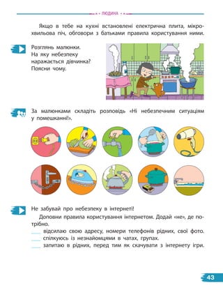 Якщо в тебе на кухні встановлені електрична плита, мікро-
хвильова піч, обговори з батьками правила користування ними.
Розглянь малюнки.
На яку небезпеку
наражається дівчинка?
Поясни чому.
За малюнками складіть розповідь «Ні небезпечним ситуаціям
у  помешканні!».
Не забувай про небезпеку в інтернеті!
Доповни правила користування інтернетом. Додай «не», де по-
трібно.
відсилаю свою адресу, номери телефонів рідних, свої фото.
спілкуюсь із незнайомцями в  чатах, групах.
запитаю в рідних, перед тим як скачувати з інтернету ігри.
Людина
43
 