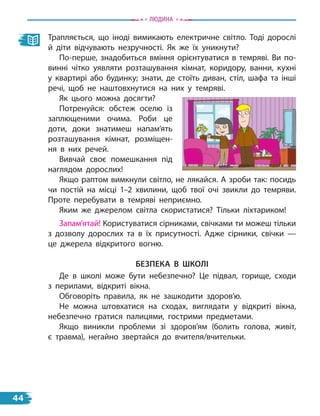 Трапляється, що іноді вимикають електричне світло. Тоді дорослі
й діти відчувають незручності. Як же їх уникнути?
По-перше, знадобиться вміння орієнтуватися в темряві. Ви по-
винні чітко уявляти розташування кімнат, коридору, ванни, кухні
у квартирі або будинку; знати, де стоїть диван, стіл, шафа та інші
речі, щоб не наштовхнутися на них у темряві.
Як цього можна досягти?
Потренуйся: обстеж оселю із
заплющеними очима. Роби це
доти, доки знатимеш напам’ять
розташування кімнат, розміщен-
ня в них речей.
Вивчай своє помешкання під
наглядом дорослих!
Якщо раптом вимкнули світло, не лякайся. А зроби так: посидь
чи постій на місці 1–2 хвилини, щоб твої очі звикли до темряви.
Проте перебувати в темряві неприємно.
Яким же джерелом світла скористатися? Тільки ліхтариком!
Запам’ятай! Користуватися сірниками, свічками ти можеш тільки
з дозволу дорослих та в їх присутності. Адже сірники, свічки  —
це джерела відкритого вогню.
безПека в шкоЛі
Де в школі може бути небезпечно? Це підвал, горище, сходи
з  перилами, відкриті вікна.
Обговоріть правила, як не зашкодити здоров’ю.
Не можна штовхатися на сходах, виглядати у відкриті вікна,
небезпечно гратися палицями, гострими предметами.
Якщо виникли проблеми зі здоров’ям (болить голова, живіт,
є  травма), негайно звертайся до вчителя/вчительки.
Людина
44
 