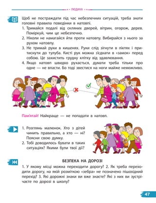 Щоб не постраждати під час небезпечних ситуацій, треба знати
головні правила поведінки в натовпі.
1. Тримайся подалі від скляних дверей, вітрин, огорож, дерев.
Поміркуй, чим це небезпечно.
2. Ніколи не намагайся йти проти натовпу. Вибирайся з нього за
рухом натовпу.
3. Не тримай руки в кишенях. Руки слід зігнути в ліктях і  при-
тиснути до тулуба. Кисті рук можна з’єднати в «замок» перед
собою. Це захистить грудну клітку від здавлювання.
4. Якщо натовп швидко рухається, думати треба тільки про
одне — не впасти. Бо тоді звестися на ноги майже неможливо.
Пам’ятай! Найкраще — не попадати в натовп.
1. Розглянь малюнок. Хто з дітей
чинить правильно, а хто — ні?
Поясни свою думку.
2. Тобі доводилось бувати в таких
ситуаціях? Якими були твої дії?
безПека на Дорозі
1. У якому місці можна переходити дорогу? 2. Як треба перехо-
дити дорогу, на якій розміткою «зебра» не позначено пішохідний
перехід? 3. Які дорожні знаки ви вже знаєте? Які з них ви зустрі-
чаєте по дорозі в школу?
Людина
47
 
